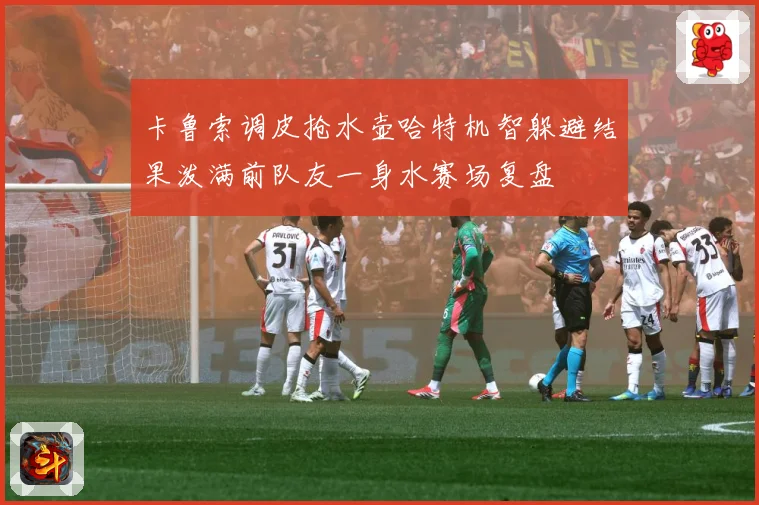卡鲁索调皮抢水壶哈特机智躲避结果泼满前队友一身水赛场复盘