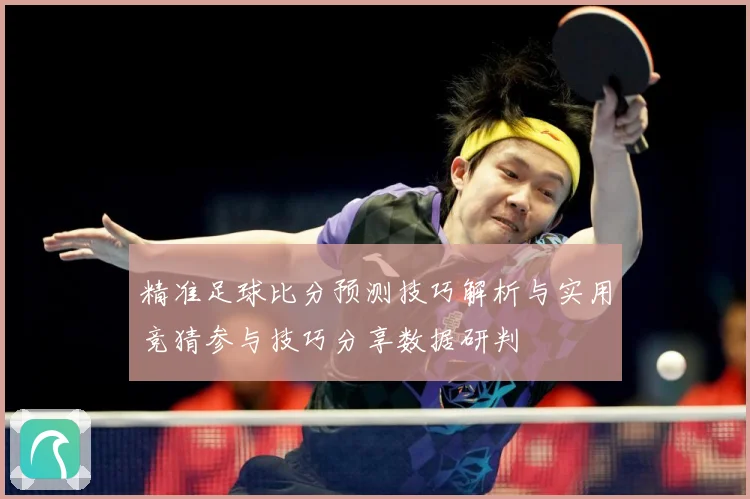 精准足球比分预测技巧解析与实用竞猜参与技巧分享数据研判