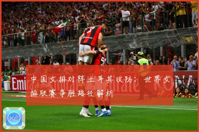 中国女排对阵土耳其攻防：世界女排联赛争胜路径解析