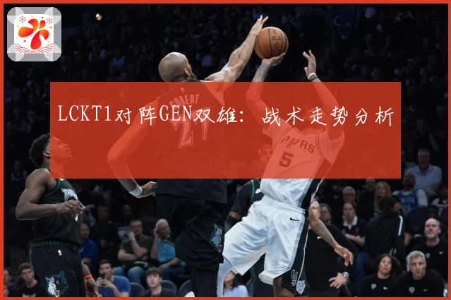 LCKT1对阵GEN双雄：战术走势分析
