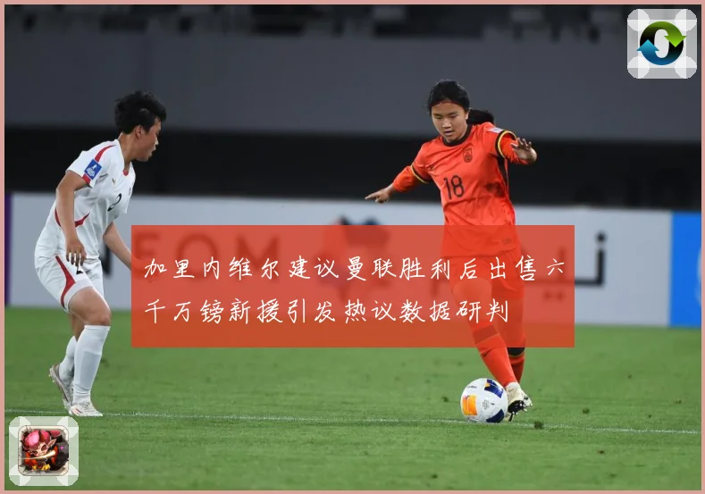 加里内维尔建议曼联胜利后出售六千万镑新援引发热议数据研判