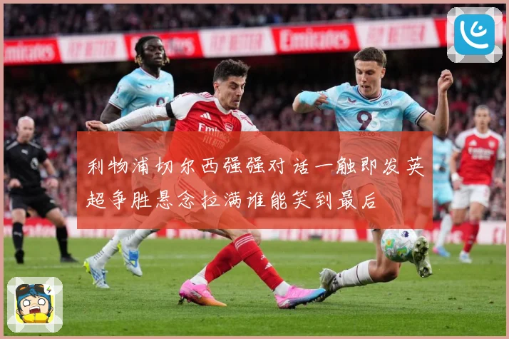 利物浦切尔西强强对话一触即发英超争胜悬念拉满谁能笑到最后