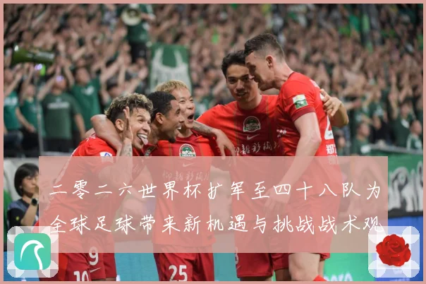 二零二六世界杯扩军至四十八队为全球足球带来新机遇与挑战战术观察