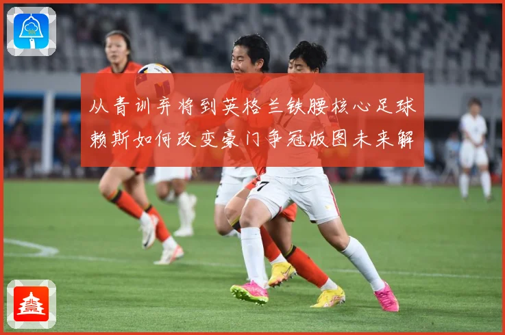 从青训弃将到英格兰铁腰核心足球赖斯如何改变豪门争冠版图未来解析
