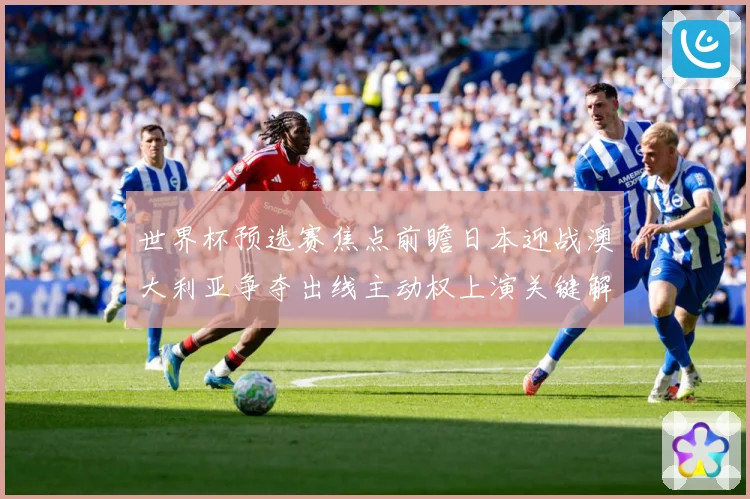 世界杯预选赛焦点前瞻日本迎战澳大利亚争夺出线主动权上演关键解析
